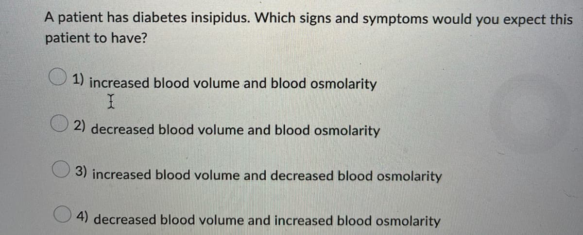 A patient has diabetes insipidus. Which signs and symptoms would you expect this
patient to have?
1) increased blood volume and blood osmolarity
I
2) decreased blood volume and blood osmolarity
3) increased blood volume and decreased blood osmolarity
4) decreased blood volume and increased blood osmolarity