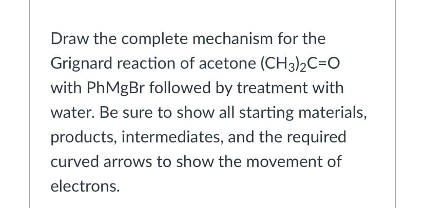 Draw the complete mechanism for the
Grignard reaction of acetone (CH3)2C=O
with PhMgBr followed by treatment with
water. Be sure to show all starting materials,
products, intermediates, and the required
curved arrows to show the movement of
electrons.

