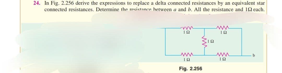24. In Fig. 2.256 derive the expressions to replace a delta connected resistances by an equivalent star
connected resistances. Determine the resistance between a and b. All the resistance and 19 each.
www
192
www
1922
Fig. 2.256
ΤΩ
ww
192
ww
ΤΩ
b