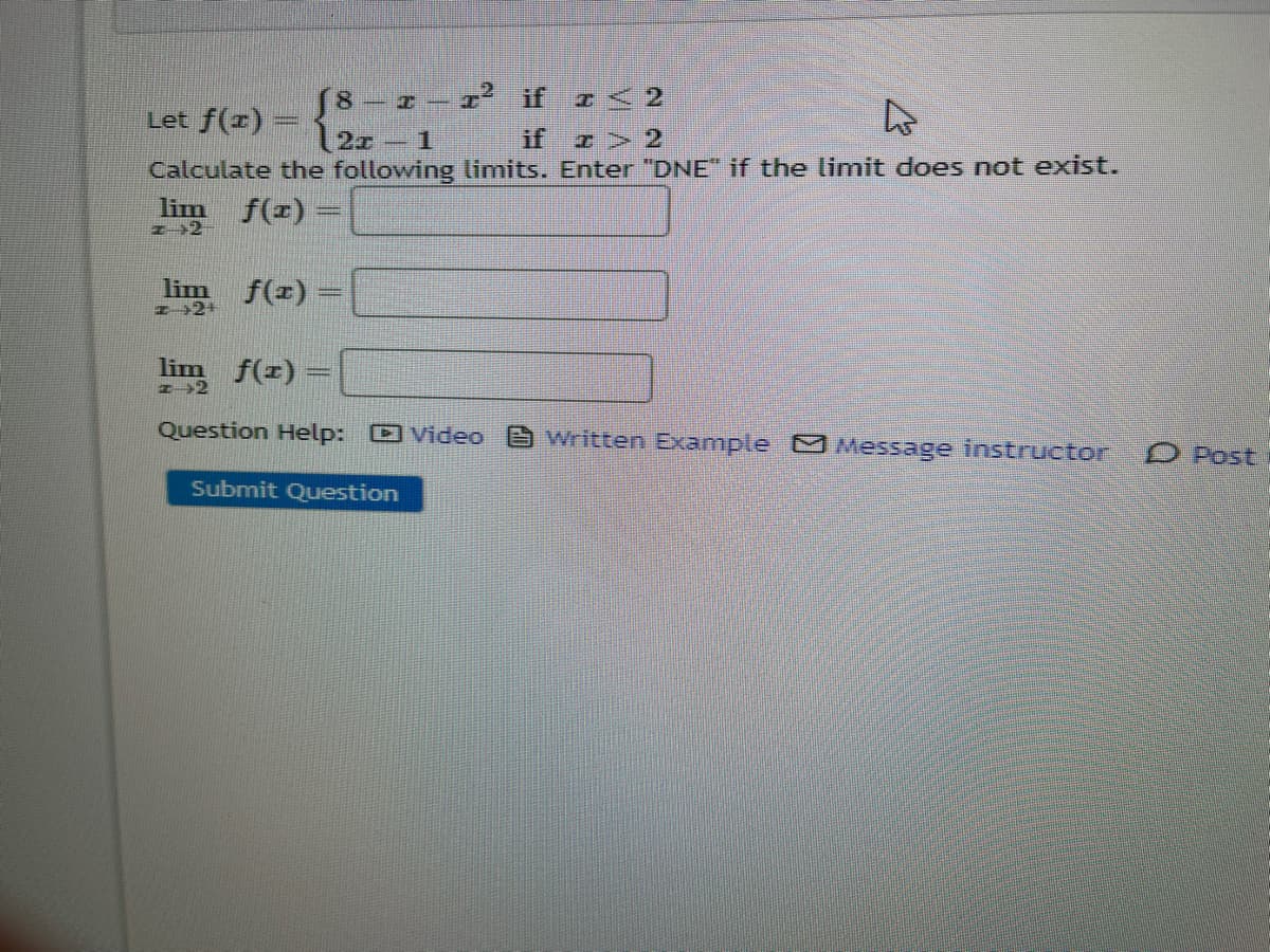 ² if <2
Let f(x) =
D
I> 2
Calculate the following limits. Enter "DNE" if the limit does not exist.
f(x) =
lim
22
lim
I 2+
lim f(x)
f(x)
8
T-
Question Help: Video Written Example Message instructor
Submit Question
O Post
