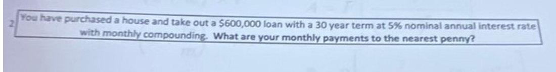 You have purchased a house and take out a $600,000 loan with a 30 year term at 5% nominal annual interest rate
with monthly compounding. What are your monthly payments to the nearest penny?