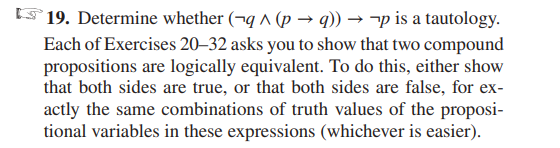 19. Determine whether (-q ^ (p →q)) → ¬p is a tautology.
Each of Exercises 20-32 asks you to show that two compound
propositions are logically equivalent. To do this, either show
that both sides are true, or that both sides are false, for ex-
actly the same combinations of truth values of the proposi-
tional variables in these expressions (whichever is easier).