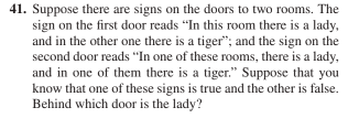 41. Suppose there are signs on the doors to two rooms. The
sign on the first door reads "In this room there is a lady,
and in the other one there is a tiger"; and the sign on the
second door reads "In one of these rooms, there is a lady,
and in one of them there is a tiger." Suppose that you
know that one of these signs is true and the other is false.
Behind which door is the lady?
