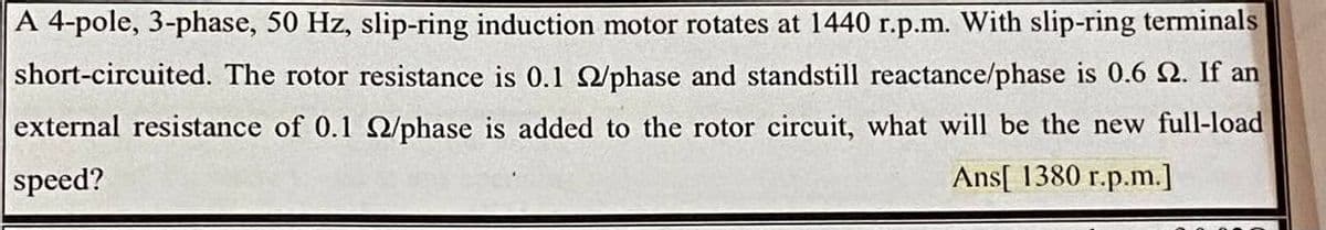A 4-pole, 3-phase, 50 Hz, slip-ring induction motor rotates at 1440 r.p.m. With slip-ring terminals
short-circuited. The rotor resistance is 0.1 phase and standstill reactance/phase is 0.6 N. If an
external resistance of 0.1 /phase is added to the rotor circuit, what will be the new full-load
speed?
Ans[ 1380 r.p.m.]
