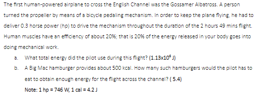 The first human-powered airplane to cross the English Channel was the Gossamer Albatross. A person
turned the propeller by means of a bicycle pedaling mechanism. In order to keep the plane flying, he had to
deliver 0.3 horse power (hp) to drive the mechanism throughout the duration of the 2 hours 49 mins flight.
Human muscles have an efficiency of about 20%; that is 20% of the energy released in your body goes into
doing mechanical work.
a.
What total energy did the pilot use during this flight? (1.13x10° J)
b. A Big Mac hamburger provides about 500 kcal. How many such hamburgers would the pilot has to
eat to obtain enough energy for the flight across the channel? (5.4)
Note: 1 hp = 746 W, 1 cal = 4.2 J