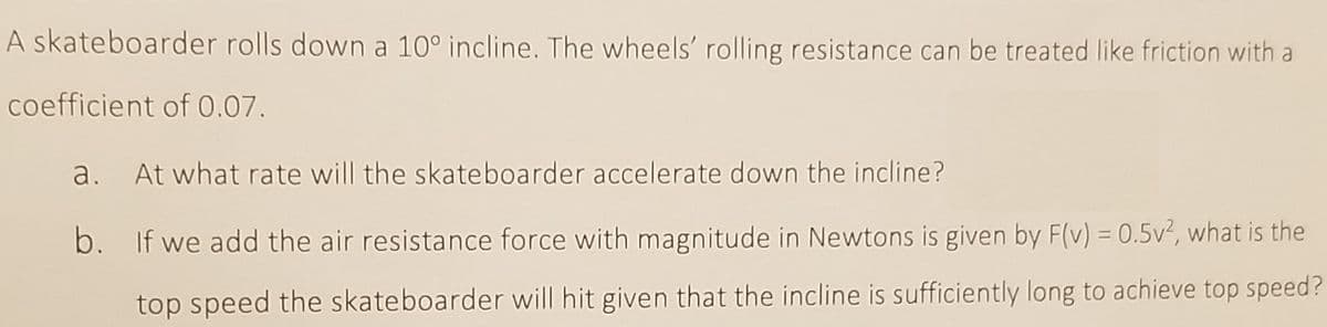 A skateboarder rolls down a 10° incline. The wheels' rolling resistance can be treated like friction with a
coefficient of 0.07.
a. At what rate will the skateboarder accelerate down the incline?
b. If we add the air resistance force with magnitude in Newtons is given by F(v) = 0.5v², what is the
top speed the skateboarder will hit given that the incline is sufficiently long to achieve top speed?