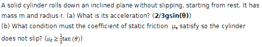 A solid cylinder rolls down an inclined plane without slipping, starting from rest. It has
mass m and radius r. (a) What is its acceleration? (2/3gsin(0))
(b) What condition must the coefficient of static friction μ satisfy so the cylinder
does not slip? (utan (e))