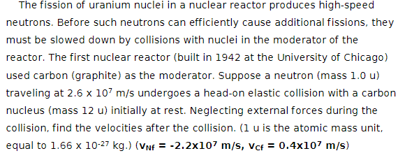 The fission of uranium nuclei in a nuclear reactor produces high-speed
neutrons. Before such neutrons can efficiently cause additional fissions, they
must be slowed down by collisions with nuclei in the moderator of the
reactor. The first nuclear reactor (built in 1942 at the University of Chicago)
used carbon (graphite) as the moderator. Suppose a neutron (mass 1.0 u)
traveling at 2.6 x 107 m/s undergoes a head-on elastic collision with a carbon
nucleus (mass 12 u) initially at rest. Neglecting external forces during the
collision, find the velocities after the collision. (1 u is the atomic mass unit,
equal to 1.66 x 10-27 kg.) (VNF = -2.2x107 m/s, vcf = 0.4x107 m/s)
