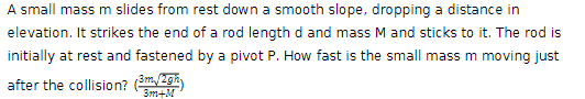 A small mass m slides from rest down a smooth slope, dropping a distance in
elevation. It strikes the end of a rod length d and mass M and sticks to it. The rod is
initially at rest and fastened by a pivot P. How fast is the small mass m moving just
after the collision? (3m/2gh
3m+M