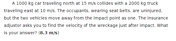 A 1000 kg car traveling north at 15 m/s collides with a 2000 kg truck
traveling east at 10 m/s. The occupants, wearing seat belts, are uninjured,
but the two vehicles move away from the impact point as one. The insurance
adjustor asks you to find the velocity of the wreckage just after impact. What
is your answer? (8.3 m/s)