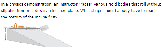 In a physics demonstration, an instructor "races" various rigid bodies that roll without
slipping from rest down an inclined plane. What shape should a body have to reach
the bottom of the incline first?