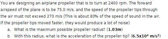 You are designing an airplane propeller that is to turn at 2400 rpm. The forward
airspeed of the plane is to be 75.0 m/s, and the speed of the propeller tips through
the air must not exceed 270 m/s (This is about 80% of the speed of sound in the air.
If the propeller tips moved faster, they would produce a lot of noise)
a. What is the maximum possible propeller radius? (1.03m)
b. With this radius, what is the acceleration of the propeller tip? (6.5x104 m/s²)