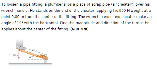 To loosen a pipe fitting, a plumber slips a piece of scrap pipe (a "cheater") over his
wrench handle. He stands on the end of the cheater, applying his 900 N weight at a
point 0.80 m from the center of the fitting. The wrench handle and cheater make an
angle of 19° with the horizontal. Find the magnitude and direction of the torque he
applies about the center of the fitting. (680 Nm)
F-900N