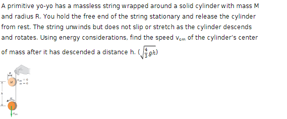 A primitive yo-yo has a massless string wrapped around a solid cylinder with mass M
and radius R. You hold the free end of the string stationary and release the cylinder
from rest. The string unwinds but does not slip or stretch as the cylinder descends
and rotates. Using energy considerations, find the speed Vem of the cylinder's center
of mass after it has descended a distance h. (gh)