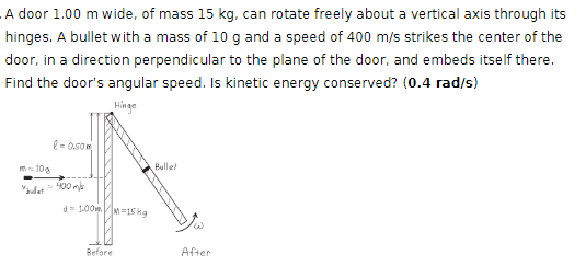 A door 1.00 m wide, of mass 15 kg, can rotate freely about a vertical axis through its
hinges. A bullet with a mass of 10 g and a speed of 400 m/s strikes the center of the
door, in a direction perpendicular to the plane of the door, and embeds itself there.
Find the door's angular speed. Is kinetic energy conserved? (0.4 rad/s)
-0.50
Hinge
m-10
"bullet
-400m
d=100mm=15kg
Bullet
Before
After