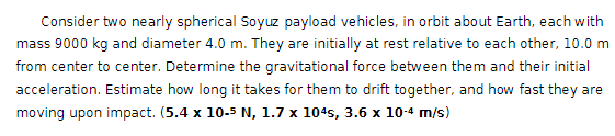 Consider two nearly spherical Soyuz payload vehicles, in orbit about Earth, each with
mass 9000 kg and diameter 4.0 m. They are initially at rest relative to each other, 10.0 m
from center to center. Determine the gravitational force between them and their initial
acceleration. Estimate how long it takes for them to drift together, and how fast they are
moving upon impact. (5.4 x 10-5 N, 1.7 x 104s, 3.6 x 10-4 m/s)