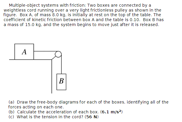Multiple-object systems with friction: Two boxes are connected by a
weightless cord running over a very light frictionless pulley as shown in the
figure. Box A, of mass 8.0 kg, is initially at rest on the top of the table. The
coefficient of kinetic friction between box A and the table is 0.10. Box B has
a mass of 15.0 kg, and the system begins to move just after it is released.
A
B
(a) Draw the free-body diagrams for each of the boxes, identifying all of the
forces acting on each one.
(b) Calculate the acceleration of each box. (6.1 m/s²)
(c) What is the tension in the cord? (56 N)