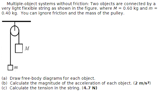 Multiple-object systems without friction: Two objects are connected by a
very light flexible string as shown in the figure, where M = 0.60 kg and m =
0.40 kg. You can ignore friction and the mass of the pulley.
m
M
(a) Draw free-body diagrams for each object.
(b) Calculate the magnitude of the acceleration of each object. (2 m/s²)
(c) Calculate the tension in the string. (4.7 N)