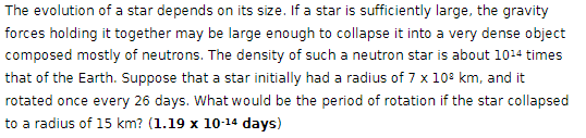 The evolution of a star depends on its size. If a star is sufficiently large, the gravity
forces holding it together may be large enough to collapse it into a very dense object
composed mostly of neutrons. The density of such a neutron star is about 1014 times
that of the Earth. Suppose that a star initially had a radius of 7 x 108 km, and it
rotated once every 26 days. What would be the period of rotation if the star collapsed
to a radius of 15 km? (1.19 x 10-14 days)