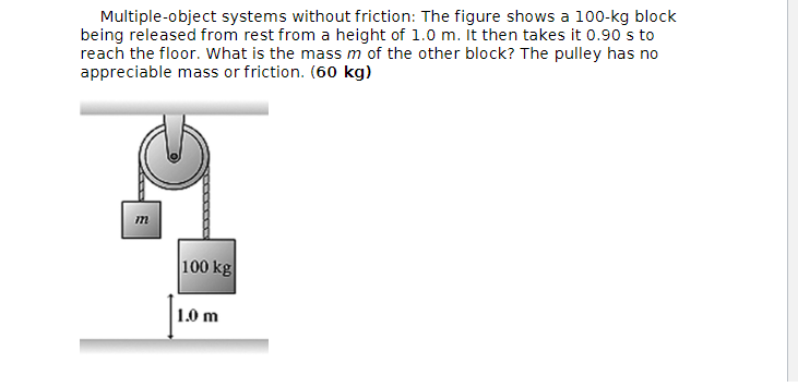 Multiple-object systems without friction: The figure shows a 100-kg block
being released from rest from a height of 1.0 m. It then takes it 0.90's to
reach the floor. What is the mass m of the other block? The pulley has no
appreciable mass or friction. (60 kg)
m
-------
100 kg
1.0 m