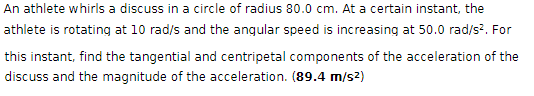 An athlete whirls a discuss in a circle of radius 80.0 cm. At a certain instant, the
athlete is rotating at 10 rad/s and the angular speed is increasing at 50.0 rad/s². For
this instant, find the tangential and centripetal components of the acceleration of the
discuss and the magnitude of the acceleration. (89.4 m/s²)