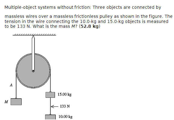 Multiple-object systems without friction: Three objects are connected by
massless wires over a massless frictionless pulley as shown in the figure. The
tension in the wire connecting the 10.0-kg and 15.0-kg objects is measured
to be 133 N. What is the mass M? (52.8 kg)
Σ
15.00 kg
133 N
10.00 kg