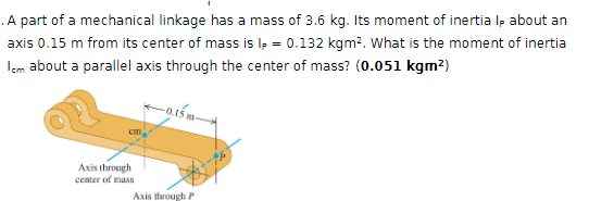 . A part of a mechanical linkage has a mass of 3.6 kg. Its moment of inertia Ip about an
axis 0.15 m from its center of mass is Ip = 0.132 kgm². What is the moment of inertia
Icm about a parallel axis through the center of mass? (0.051 kgm²)
cm
Axis through
center of mass
Axis through P