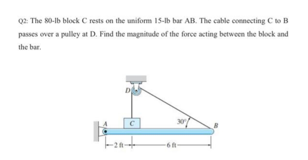 Q2: The 80-lb block C rests on the uniform 15-lb bar AB. The cable connecting C to B
passes over a pulley at D. Find the magnitude of the force acting between the block and
the bar.
C
30
6 ft-
