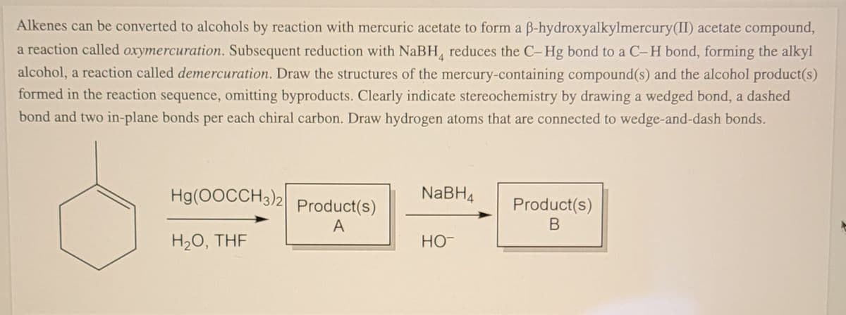 Alkenes can be converted to alcohols by reaction with mercuric acetate to form a B-hydroxyalkylmercury(II) acetate compound,
a reaction called oxymercuration. Subsequent reduction with NaBH, reduces the C-Hg bond to a C-H bond, forming the alkyl
alcohol, a reaction called demercuration. Draw the structures of the mercury-containing compound(s) and the alcohol product(s)
formed in the reaction sequence, omitting byproducts. Clearly indicate stereochemistry by drawing a wedged bond, a dashed
bond and two in-plane bonds per each chiral carbon. Draw hydrogen atoms that are connected to wedge-and-dash bonds.
Hg(0OCCH3)2| Product(s)
NABH4
Product(s)
A
В
H20, THE
HO-
