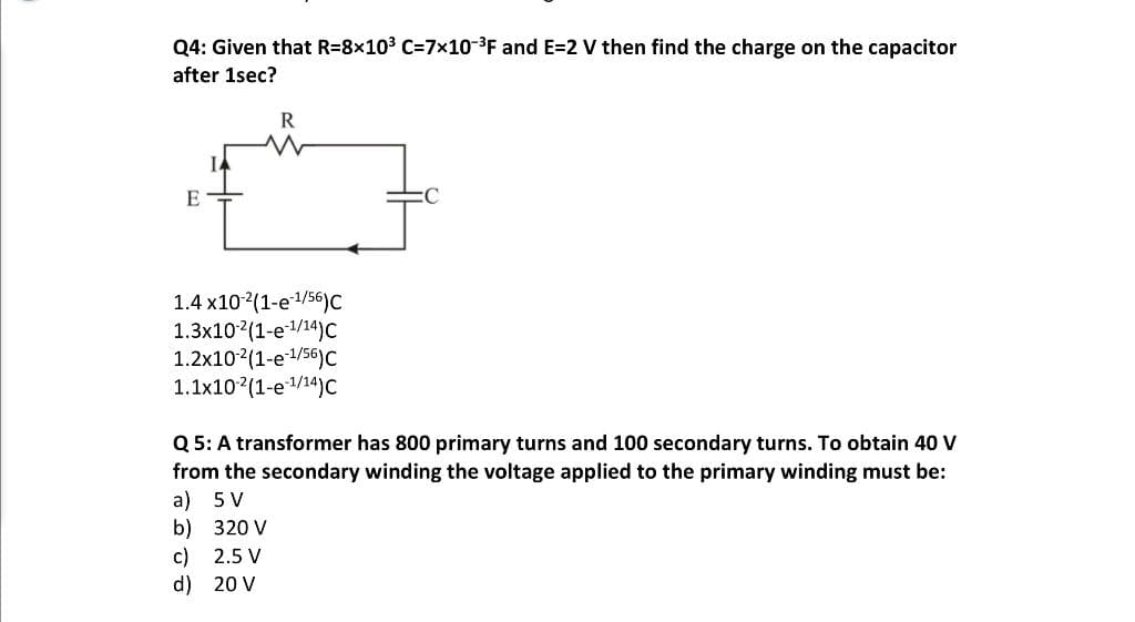 Q4: Given that R=8x10³ C=7x10-³F and E=2 V then find the charge on the capacitor
after 1sec?
E
R
W
1.4 x10-² (1-e-¹/56) C
1.3x102(1-e1/14)C
1.2x10-2 (1-e-1/56)C
1.1x10 (1-e¹/14)C
Q5: A transformer has 800 primary turns and 100 secondary turns. To obtain 40 V
from the secondary winding the voltage applied to the primary winding must be:
a) 5 V
b)
320 V
c)
2.5 V
d)
20 V