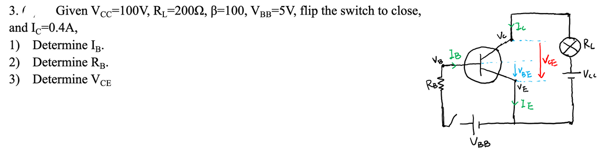 3.1.
and Ic=0.4A,
1) Determine IB.
2) Determine RB.
3) Determine VCE
Given Vcc=100V, R₁-2002, B=100, VBB-5V, flip the switch to close,
VB
RB3
IB
vt
VBB
Vc
1}
INCE
LUBE
VE
VIE
JRC
Vcc