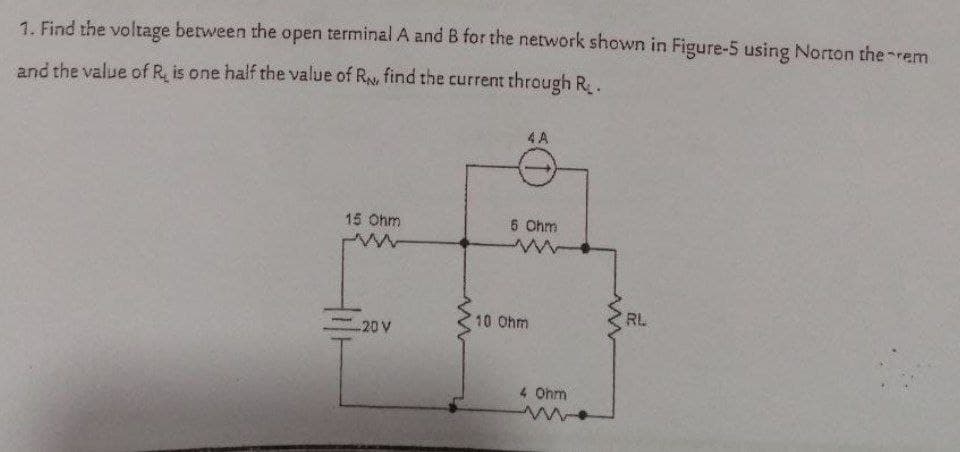 1. Find the voltage between the open terminal A and B for the network shown in Figure-5 using Norton the rem
and the value of R, is one half the value of R find the current through R.
4 A
15 Ohm
5 Ohm
10 Ohm
RL
-20 V
4 Ohm
