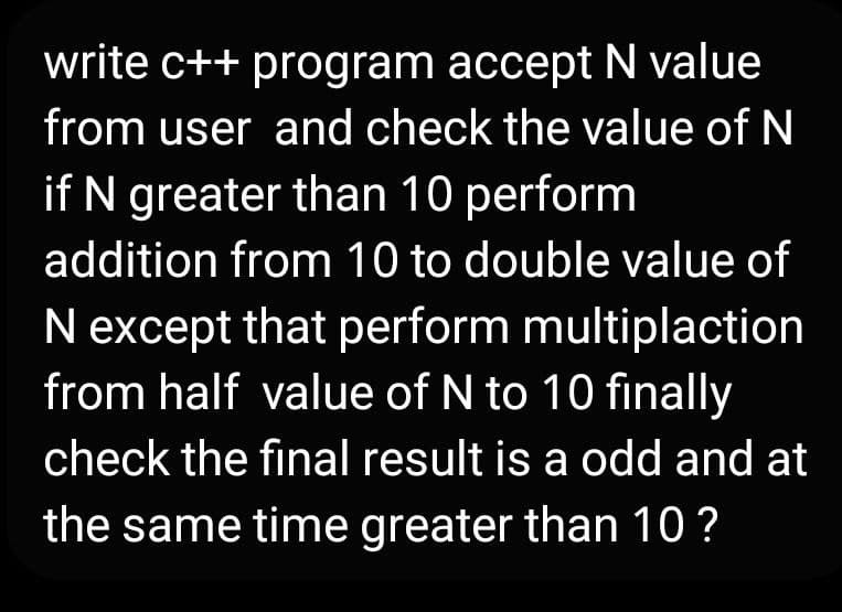 write c++ program acceptN value
from user and check the value of N
if N greater than 10 perform
addition from 10 to double value of
N except that perform multiplaction
from half value of N to 10 finally
check the final result is a odd and at
the same time greater than 10 ?
