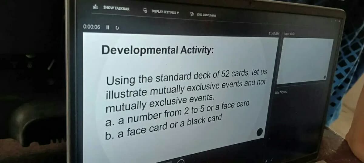 SHOW TASKBAR
DISPLAY SETTINGS
END SLIDE SHOW
0:00:06 110
11:48 AM
Next slide
Developmental Activity:
Using the standard deck of 52 cards, let us
illustrate mutually exclusive events and not
mutually exclusive events.
a. a number from 2 to 5 or a face card
b. a face card or a black card
No Notes