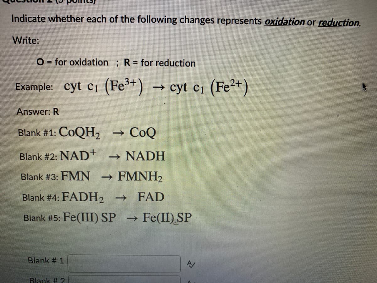 Indicate whether each of the following changes represents oxidation or reduction.
Write:
O = for oxidation ; R= for reduction
Example: cyt ci (Fet)
→ cyt c1 (Fe2+)
Answer: R
Blank #1: COQH2
→ CoQ
Blank #2: NAD+
- NADH
Blank #3: FMN
→ FMNH2
Blank # 4: FADH2
FAD
Blank #5: Fe(III) SP
→ Fe(II) SP
Blank # 1
Blank # 2
