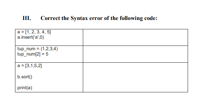 III. Correct the Syntax error of the following code:
a = [1, 2, 3, 4, 5]
a.insert('a',0)
tup_num= (1,2,3,4)
tup_num[2] = 5
a = [3,1,5,2]
b.sort()
print(a)