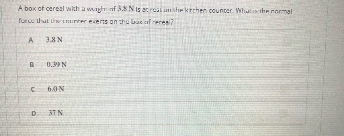 A box of cereal with a weight of 3.8 N is at rest on the kitchen counter. What is the normal
force that the counter exerts on the box of cereal?
3.8 N
B
0.39 N
6.0 N
37 N

