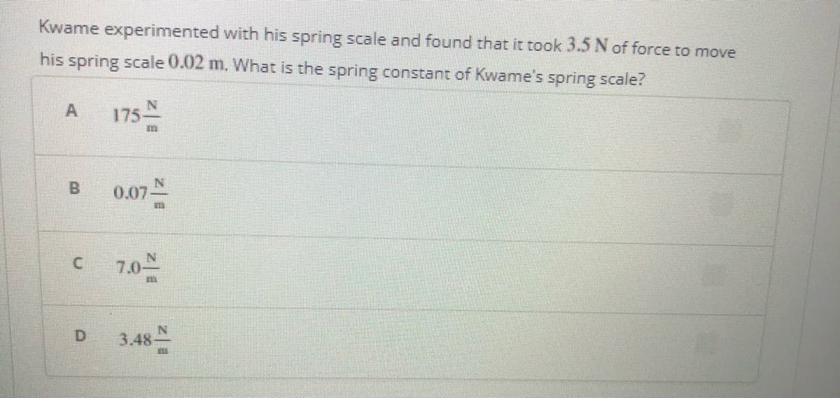 Kwame experimented with his spring scale and found that it took 3.5 N of force to move
his spring scale 0.02 m. What is the spring constant of Kwame's spring scale?
A
175
N.
0.07-
7.0
D.
3.48
B.
