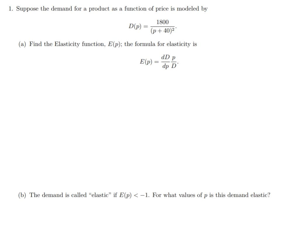 1. Suppose the demand for a product as a function of price is modeled by
1800
D(p)
(p+ 40)²*
(a) Find the Elasticity function, E(p); the formula for elasticity is
dD p
E(p)
dp D
(b) The demand is called "elastic" if E(p) < -1. For what values of p is this demand elastic?
