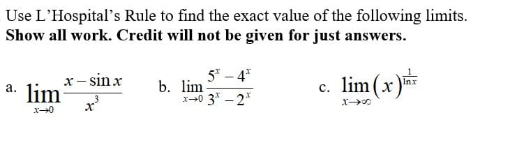 Use L'Hospital's Rule to find the exact value of the following limits.
Show all work. Credit will not be given for just answers.
5* – 4*
x- sin x
a. lim
c. lim(x)
Inx
b. lim
x-0 3* - 2*
