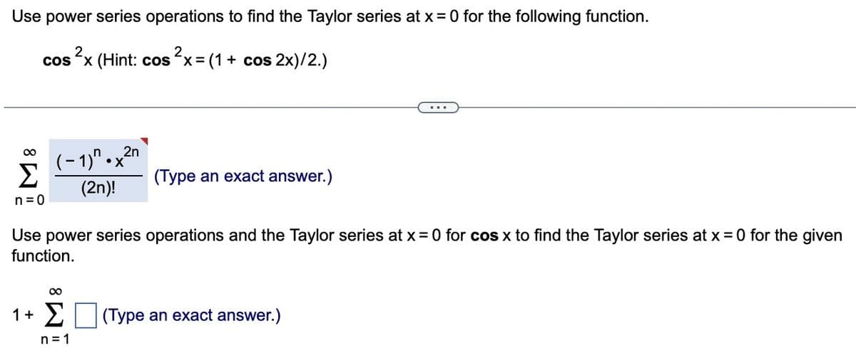 Use power series operations to find the Taylor series at x =0 for the following function.
cos²x (Hint: cos²x = (1 + cos2x)/2.)
n=0
(-1)^.x2n
(2n)!
Use power series operations and the Taylor series at x = 0 for cos x to find the Taylor series at x = 0 for the given
function.
∞
(Type an exact answer.)
1+ (Type an exact answer.)
n=1
