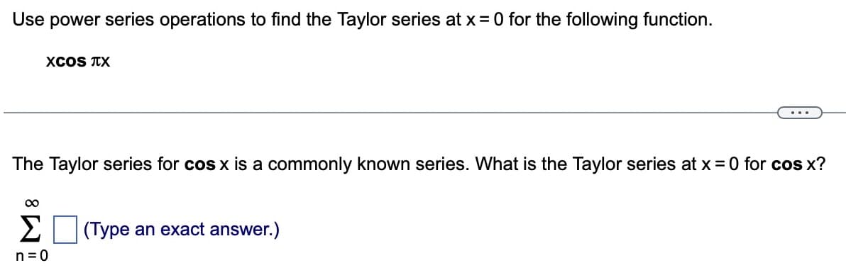 Use power series operations to find the Taylor series at x = 0 for the following function.
XCOS TX
The Taylor series for cos x is a commonly known series. What is the Taylor series at x =0 for cos x?
∞
Σ
n=0
...
(Type an exact answer.)