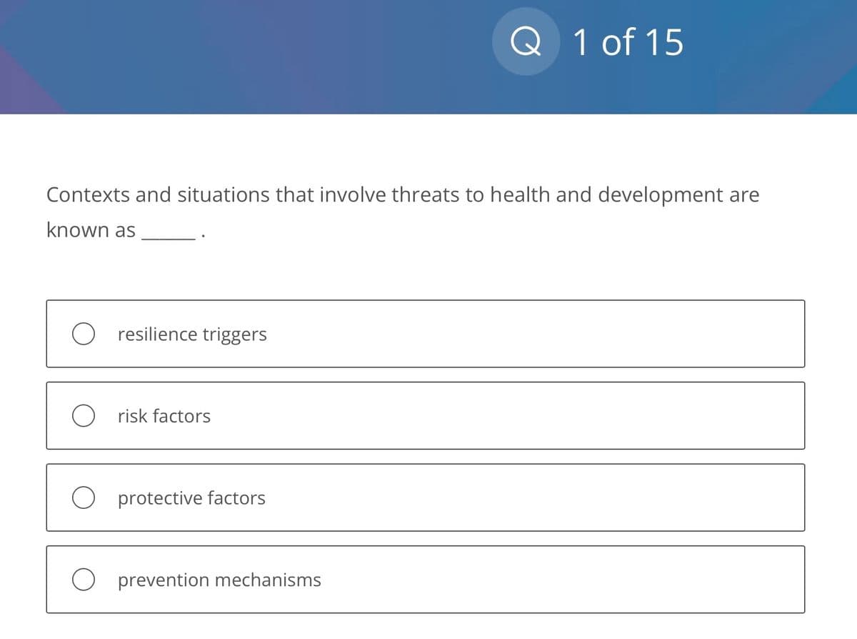 Contexts and situations that involve threats to health and development are
known as
O resilience triggers
O risk factors
O protective factors
Q 1 of 15
O prevention mechanisms