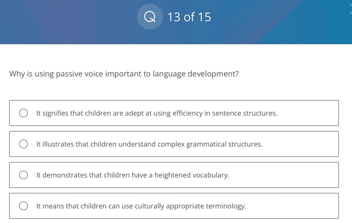 Q 13 of 15
Why is using passive voice important to language development?
O It signifies that children are adept at using efficiency in sentence structures.
O It illustrates that children understand complex grammatical structures.
OIt demonstrates that children have a heightened vocabulary.
O It means that children can use culturally appropriate terminology.