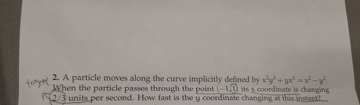 tangent
2. A particle moves along the curve implicitly defined by x²y³ + yx³ = x² - y².
When the particle passes through the point (-1) its x coordinate is changing
2/3 units per second. How fast is the y coordinate changing at this instant?