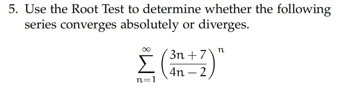 5. Use the Root Test to determine whether the following
series converges absolutely or diverges.
3n+7
Σ (³n+2) "
4n