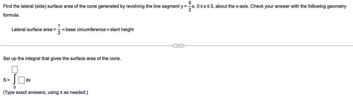 5
Find the lateral (side) surface area of the cone generated by revolving the line segment y = -x, 0≤x≤3, about the x-axis. Check your answer with the following geometry
formula.
Lateral surface area = x base circumference x slant height
1
2
Set up the integral that gives the surface area of the cone.
S=
Sdx
dx
0
(Type exact answers, using as needed.)