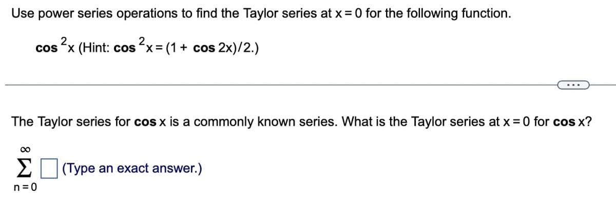 Use power series operations to find the Taylor series at x = 0 for the following function.
cos²x (Hint: cos²x = (1 + cos2x)/2.)
The Taylor series for cos x is a commonly known series. What is the Taylor series at x = 0 for cos x?
∞
Σ(Type an exact answer.)
n = 0