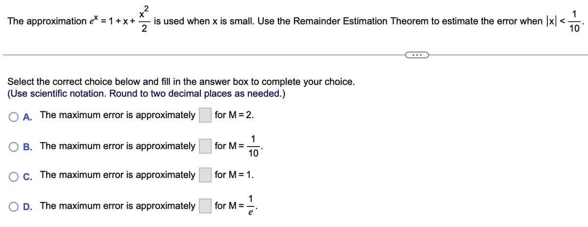The approximation ex = 1+x+
2
1
is used when x is small. Use the Remainder Estimation Theorem to estimate the error when |x|< <
2
10
X
Select the correct choice below and fill in the answer box to complete your choice.
(Use scientific notation. Round to two decimal places as needed.)
O A. The maximum error is approximately
for M = 2.
B. The maximum error is approximately
O c. The maximum error is approximately
O D. The maximum error is approximately
for M =
1
10
for M = 1.
for M =
1
e