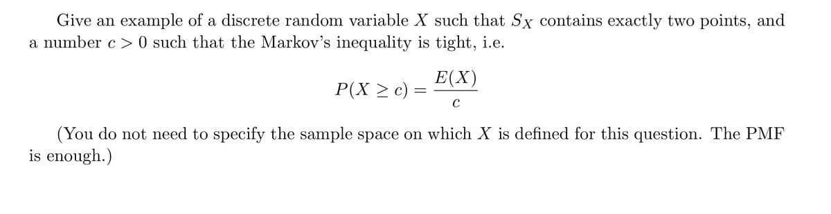 Give an example of a discrete random variable X such that Sx contains exactly two points, and
a number c > 0 such that the Markov's inequality is tight, i.e.
Е(X)
P(X > c)
C
(You do not need to specify the sample space on which X is defined for this question. The PMF
is enough.)
